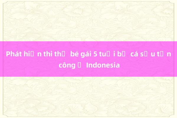 Phát hiện thi thể bé gái 5 tuổi bị cá sấu tấn công ở Indonesia