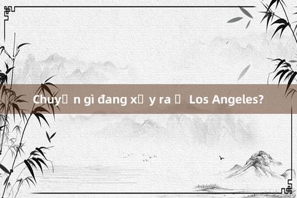 Chuyện gì đang xảy ra ở Los Angeles?