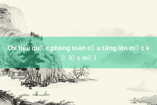 Chi tiêu quốc phòng toàn cầu tăng lên mức kỷ lục mới