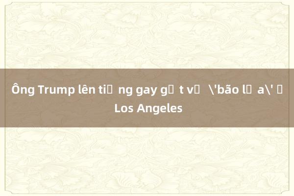 Ông Trump lên tiếng gay gắt về 'bão lửa' ở Los Angeles