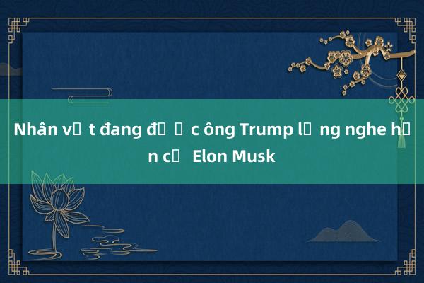 Nhân vật đang được ông Trump lắng nghe hơn cả Elon Musk