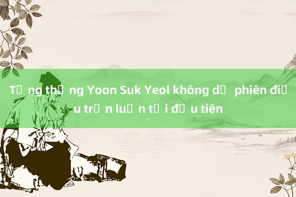 Tổng thống Yoon Suk Yeol không dự phiên điều trần luận tội đầu tiên