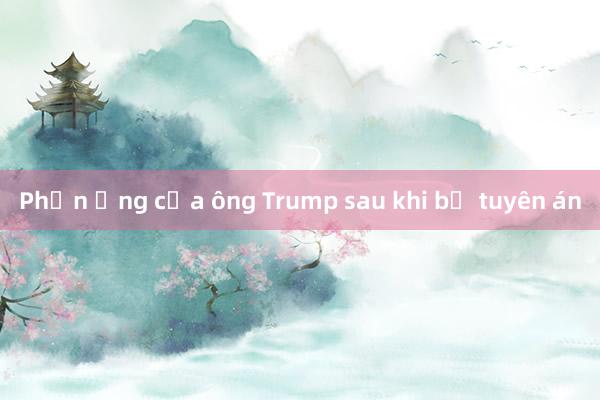 Phản ứng của ông Trump sau khi bị tuyên án