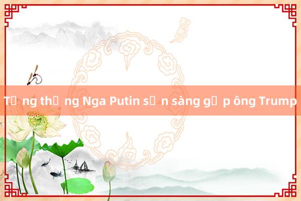 Tổng thống Nga Putin sẵn sàng gặp ông Trump