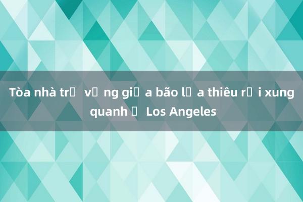 Tòa nhà trụ vững giữa bão lửa thiêu rụi xung quanh ở Los Angeles