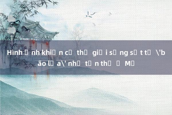 Hình ảnh khiến cả thế giới sửng sốt từ 'bão lửa' như tận thế ở Mỹ