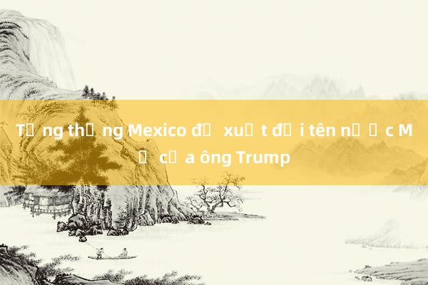 Tổng thống Mexico đề xuất đổi tên nước Mỹ của ông Trump