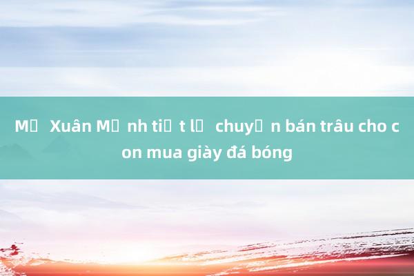 Mẹ Xuân Mạnh tiết lộ chuyện bán trâu cho con mua giày đá bóng