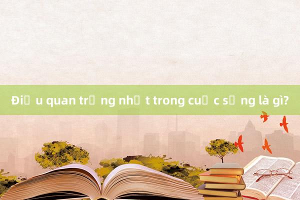 Điều quan trọng nhất trong cuộc sống là gì?