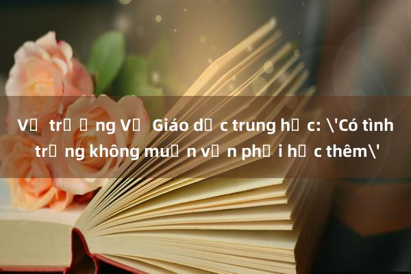 Vụ trưởng Vụ Giáo dục trung học: 'Có tình trạng không muốn vẫn phải học thêm'