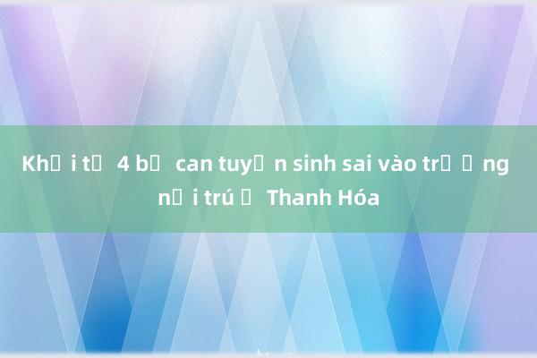 Khởi tố 4 bị can tuyển sinh sai vào trường nội trú ở Thanh Hóa