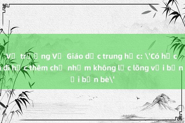 Vụ trưởng Vụ Giáo dục trung học: 'Có học sinh đi học thêm chỉ nhằm không lạc lõng với bạn bè'