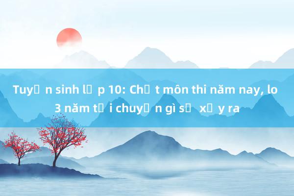 Tuyển sinh lớp 10: Chốt môn thi năm nay， lo 3 năm tới chuyện gì sẽ xảy ra