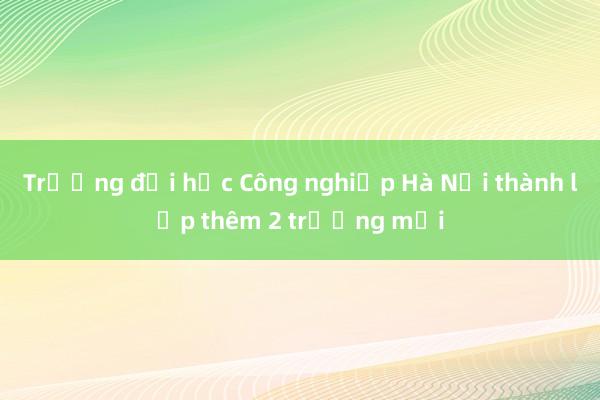 Trường đại học Công nghiệp Hà Nội thành lập thêm 2 trường mới