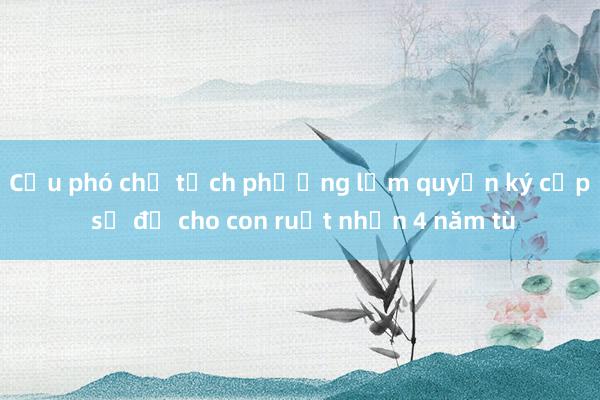 Cựu phó chủ tịch phường lạm quyền ký cấp sổ đỏ cho con ruột nhận 4 năm tù