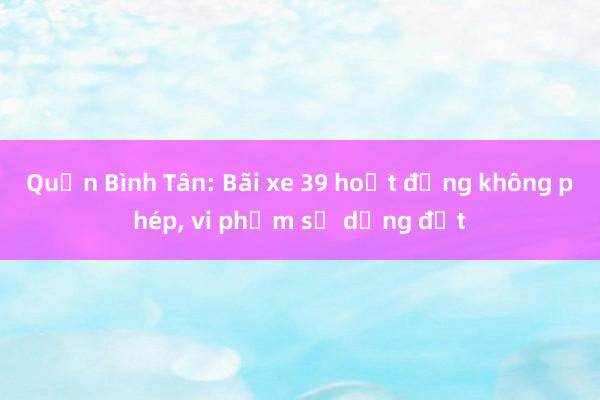 Quận Bình Tân: Bãi xe 39 hoạt động không phép， vi phạm sử dụng đất