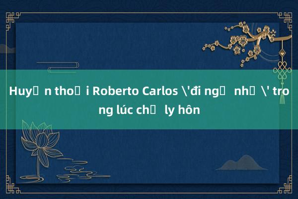 Huyền thoại Roberto Carlos 'đi ngủ nhờ' trong lúc chờ ly hôn