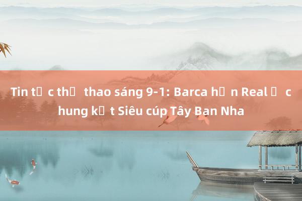 Tin tức thể thao sáng 9-1: Barca hẹn Real ở chung kết Siêu cúp Tây Ban Nha