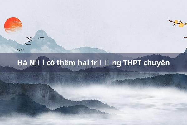 Hà Nội có thêm hai trường THPT chuyên