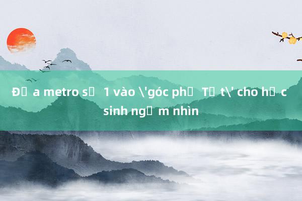 Đưa metro số 1 vào 'góc phố Tết' cho học sinh ngắm nhìn