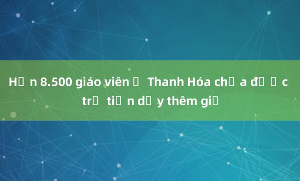 Hơn 8.500 giáo viên ở Thanh Hóa chưa được trả tiền dạy thêm giờ