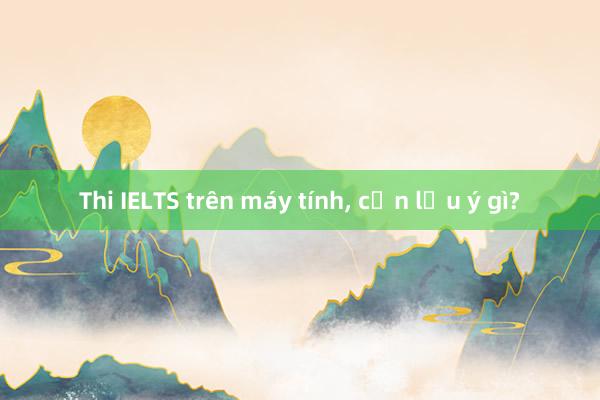 Thi IELTS trên máy tính， cần lưu ý gì?