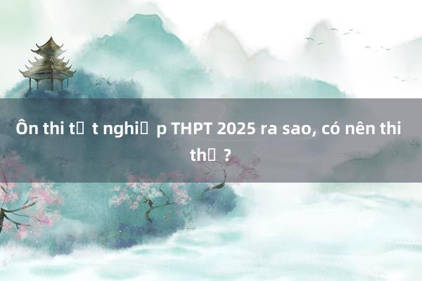 Ôn thi tốt nghiệp THPT 2025 ra sao， có nên thi thử?