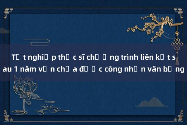 Tốt nghiệp thạc sĩ chương trình liên kết sau 1 năm vẫn chưa được công nhận văn bằng