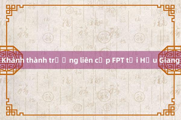 Khánh thành trường liên cấp FPT tại Hậu Giang