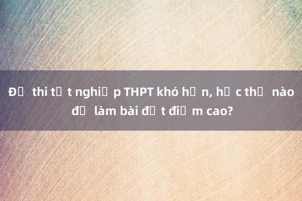 Đề thi tốt nghiệp THPT khó hơn， học thế nào để làm bài đạt điểm cao?