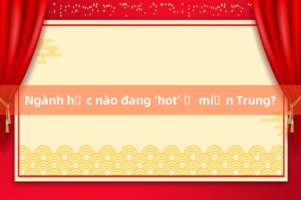 Ngành học nào đang ‘hot’ ở miền Trung?