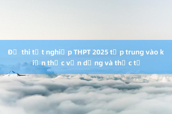 Đề thi tốt nghiệp THPT 2025 tập trung vào kiến thức vận dụng và thực tế