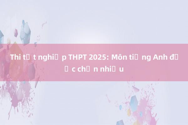 Thi tốt nghiệp THPT 2025: Môn tiếng Anh được chọn nhiều