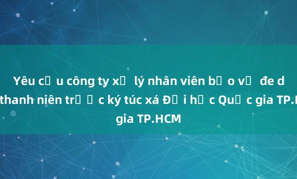 Yêu cầu công ty xử lý nhân viên bảo vệ đe dọa thanh niên trước ký túc xá Đại học Quốc gia TP.HCM