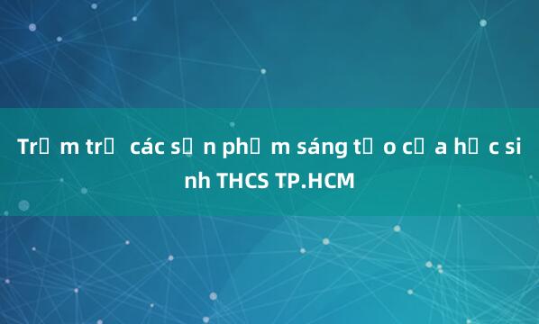 Trầm trồ các sản phẩm sáng tạo của học sinh THCS TP.HCM