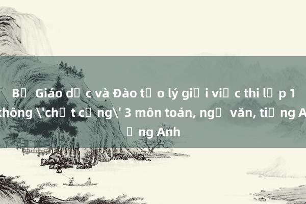 Bộ Giáo dục và Đào tạo lý giải việc thi lớp 10 không 'chốt cứng' 3 môn toán， ngữ văn， tiếng Anh