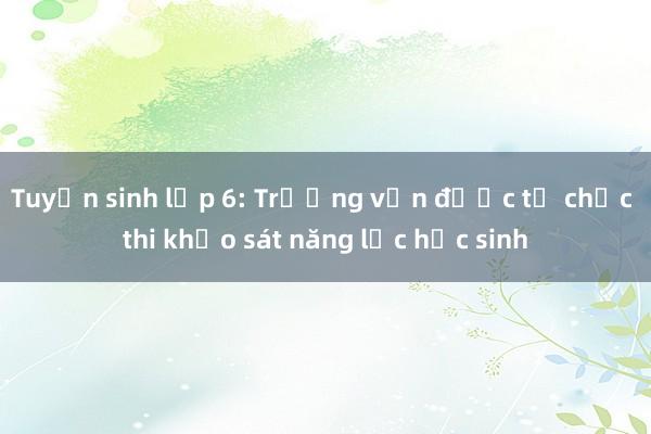 Tuyển sinh lớp 6: Trường vẫn được tổ chức thi khảo sát năng lực học sinh