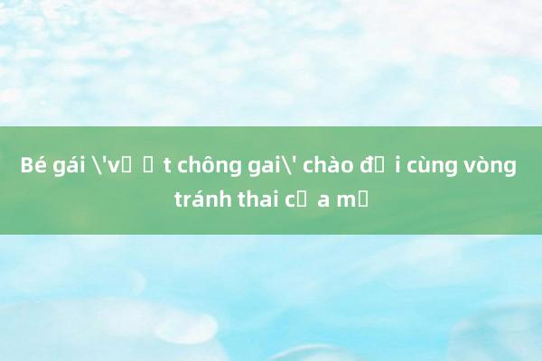 Bé gái 'vượt chông gai' chào đời cùng vòng tránh thai của mẹ