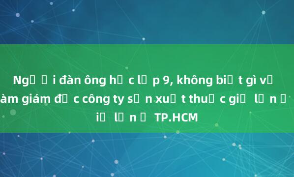 Người đàn ông học lớp 9， không biết gì về dược làm giám đốc công ty sản xuất thuốc giả lớn ở TP.HCM