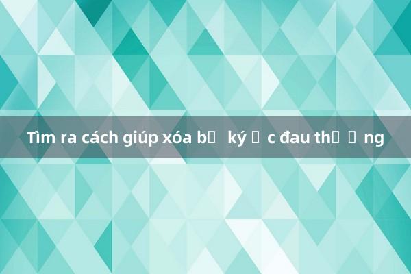 Tìm ra cách giúp xóa bỏ ký ức đau thương