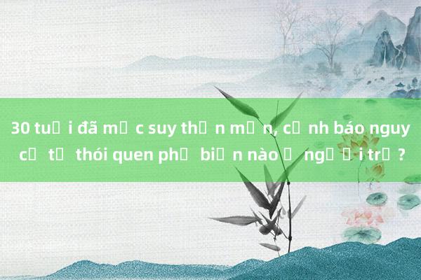 30 tuổi đã mắc suy thận mạn， cảnh báo nguy cơ từ thói quen phổ biến nào ở người trẻ?