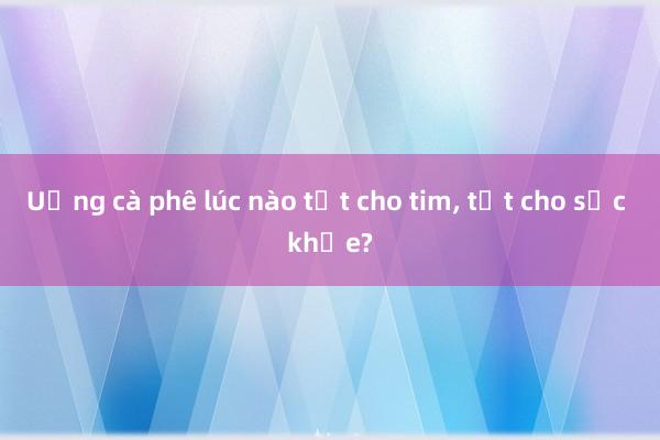 Uống cà phê lúc nào tốt cho tim， tốt cho sức khỏe?