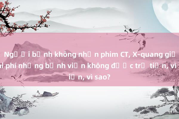 Người bệnh không nhận phim CT， X-quang giảm chi phí nhưng bệnh viện không được trả tiền， vì sao?