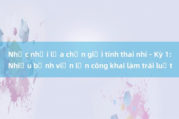 Nhức nhối lựa chọn giới tính thai nhi - Kỳ 1: Nhiều bệnh viện lớn công khai làm trái luật