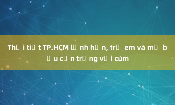 Thời tiết TP.HCM lạnh hơn， trẻ em và mẹ bầu cẩn trọng với cúm