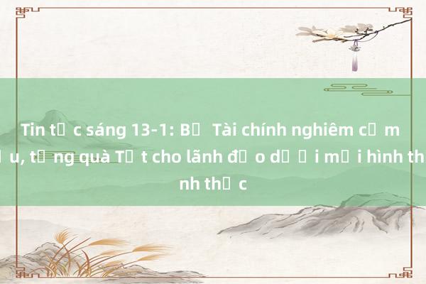 Tin tức sáng 13-1: Bộ Tài chính nghiêm cấm biếu， tặng quà Tết cho lãnh đạo dưới mọi hình thức