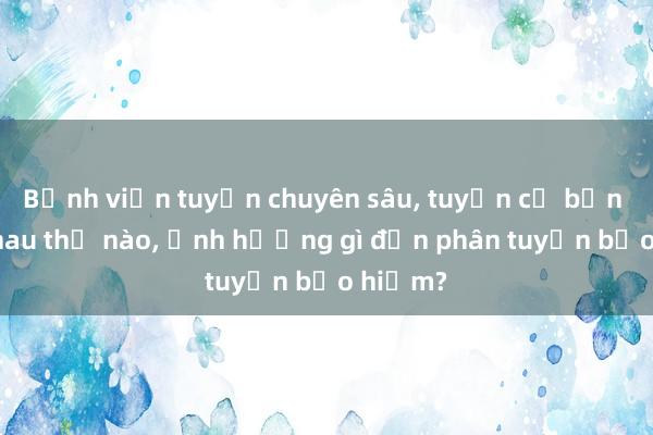 Bệnh viện tuyến chuyên sâu， tuyến cơ bản khác nhau thế nào， ảnh hưởng gì đến phân tuyến bảo hiểm?