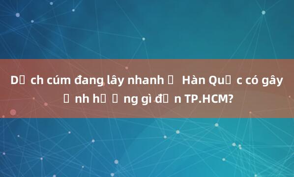 Dịch cúm đang lây nhanh ở Hàn Quốc có gây ảnh hưởng gì đến TP.HCM?