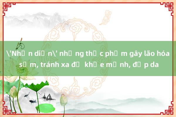 'Nhận diện' những thực phẩm gây lão hóa sớm， tránh xa để khỏe mạnh， đẹp da