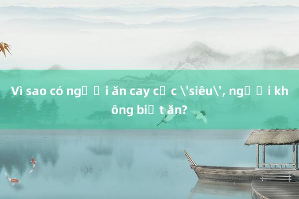 Vì sao có người ăn cay cực 'siêu'， người không biết ăn?